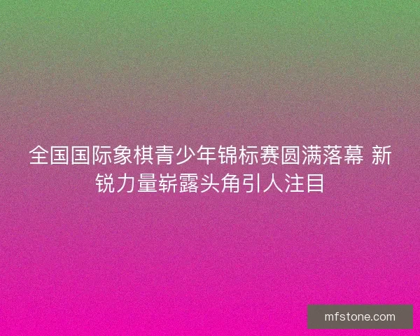 全国国际象棋青少年锦标赛圆满落幕 新锐力量崭露头角引人注目