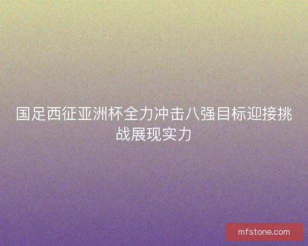 国足西征亚洲杯全力冲击八强目标迎接挑战展现实力