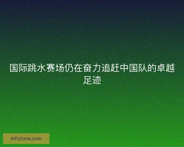 国际跳水赛场仍在奋力追赶中国队的卓越足迹