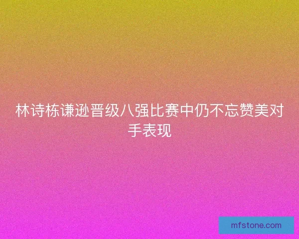 林诗栋谦逊晋级八强比赛中仍不忘赞美对手表现