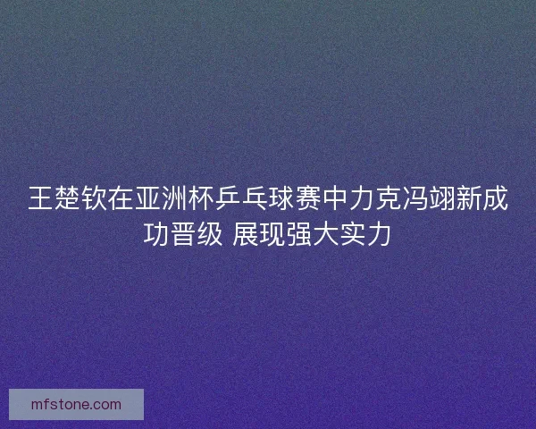 王楚钦在亚洲杯乒乓球赛中力克冯翊新成功晋级 展现强大实力