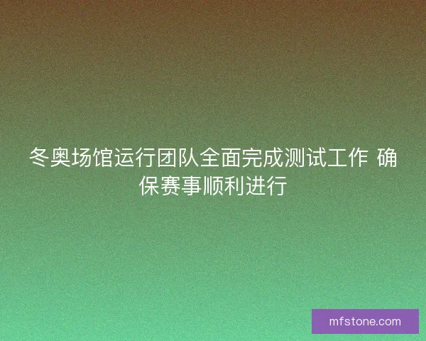 冬奥场馆运行团队全面完成测试工作 确保赛事顺利进行