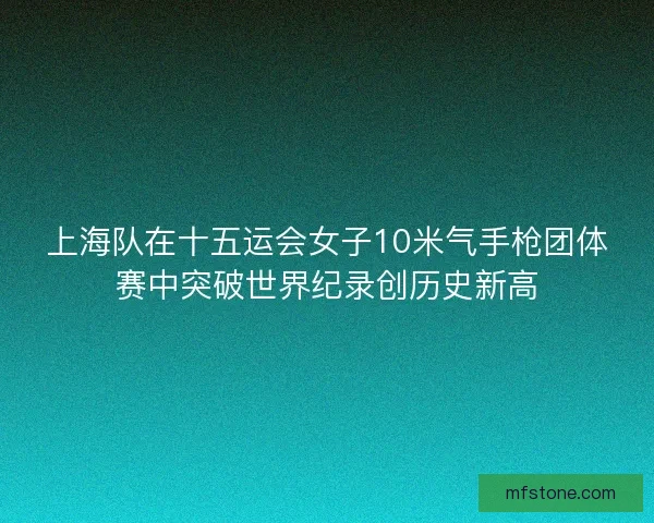 上海队在十五运会女子10米气手枪团体赛中突破世界纪录创历史新高