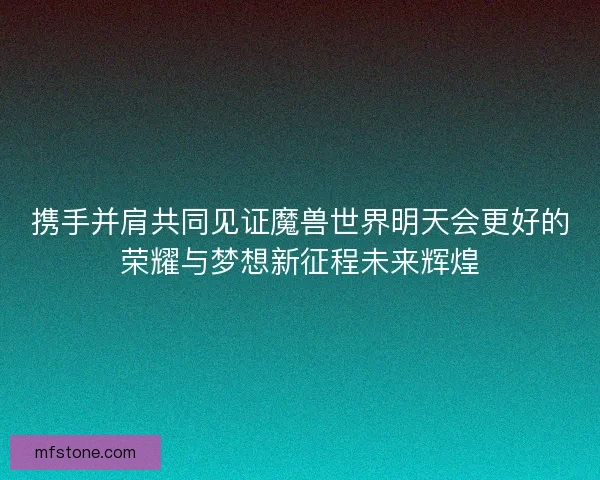 携手并肩共同见证魔兽世界明天会更好的荣耀与梦想新征程未来辉煌